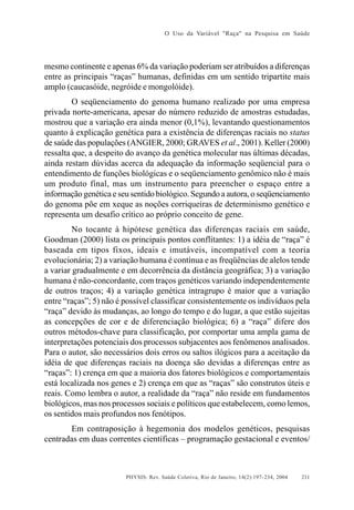 O Uso da Variável "Raça" na Pesquisa em Saúde

mesmo continente e apenas 6% da variação poderiam ser atribuídos a diferenças
entre as principais “raças” humanas, definidas em um sentido tripartite mais
amplo (caucasóide, negróide e mongolóide).
O seqüenciamento do genoma humano realizado por uma empresa
privada norte-americana, apesar do número reduzido de amostras estudadas,
mostrou que a variação era ainda menor (0,1%), levantando questionamentos
quanto à explicação genética para a existência de diferenças raciais no status
de saúde das populações (ANGIER, 2000; GRAVES et al., 2001). Keller (2000)
ressalta que, a despeito do avanço da genética molecular nas últimas décadas,
ainda restam dúvidas acerca da adequação da informação seqüencial para o
entendimento de funções biológicas e o seqüenciamento genômico não é mais
um produto final, mas um instrumento para preencher o espaço entre a
informação genética e seu sentido biológico. Segundo a autora, o seqüenciamento
do genoma põe em xeque as noções corriqueiras de determinismo genético e
representa um desafio crítico ao próprio conceito de gene.
No tocante à hipótese genética das diferenças raciais em saúde,
Goodman (2000) lista os principais pontos conflitantes: 1) a idéia de “raça” é
baseada em tipos fixos, ideais e imutáveis, incompatível com a teoria
evolucionária; 2) a variação humana é contínua e as freqüências de alelos tende
a variar gradualmente e em decorrência da distância geográfica; 3) a variação
humana é não-concordante, com traços genéticos variando independentemente
de outros traços; 4) a variação genética intragrupo é maior que a variação
entre “raças”; 5) não é possível classificar consistentemente os indivíduos pela
“raça” devido às mudanças, ao longo do tempo e do lugar, a que estão sujeitas
as concepções de cor e de diferenciação biológica; 6) a “raça” difere dos
outros métodos-chave para classificação, por comportar uma ampla gama de
interpretações potenciais dos processos subjacentes aos fenômenos analisados.
Para o autor, são necessários dois erros ou saltos ilógicos para a aceitação da
idéia de que diferenças raciais na doença são devidas a diferenças entre as
“raças”: 1) crença em que a maioria dos fatores biológicos e comportamentais
está localizada nos genes e 2) crença em que as “raças” são construtos úteis e
reais. Como lembra o autor, a realidade da “raça” não reside em fundamentos
biológicos, mas nos processos sociais e políticos que estabelecem, como lemos,
os sentidos mais profundos nos fenótipos.
Em contraposição à hegemonia dos modelos genéticos, pesquisas
centradas em duas correntes científicas – programação gestacional e eventos/

PHYSIS: Rev. Saúde Coletiva, Rio de Janeiro, 14(2):197- 234, 2004

211

 