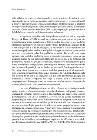 Josué Laguardia

dificuldades na vida – estão trazendo o meio ambiente de volta à cena,
acentuando, desse modo, os contrastes entre inato-imutável versus ambiental
e mutável-biológico versus social. Alguns estudos epidemiológicos já apontam
as implicações biológicas na vida adulta da exposição intra-uterina a ambientes
adversos. Como assinala Washburn (1993), uma explicação genética requer a
habilidade em controlar os diferentes meios ambientes.
Na questão específica da desigualdade racial em saúde, segundo
Krieger & Basset (1993), o modelo genético assegura que os negros são
inerentemente mais suscetíveis a determinadas doenças; já os modelos
ambientais/culturais vêem os negros como vítimas de fatores que oscilam desde
a má nutrição até a falta de educação, ou ressaltam o fato de residirem em
moradias superlotadas, tendendo a culpabilizá-los por escolherem certos estilos
de vida, responsáveis pelas desigualdades na saúde. De acordo com essas
autoras, tais modelos analíticos estão seriamente enviesados, tanto na sua
essência quanto na sua aplicação. Refletem as ideologias e as políticas que
permeiam a teoria e a pesquisa científica, negando ou obscurecendo que a
fonte primária das desigualdades entre negros e brancos deve ser encontrada
nos processos de produção social da doença sob condições de opressão racial.
Ser negro não é, como sugerem esses modelos, geneticamente determinado,
nem se define por certo tom de pele, por condições de vida individuais ou pela
má escolha de um estilo de vida, mas sim por uma determinada posição em
hierarquias sociais conjuntas de “raça” e classe, com a concentração
desproporcional dos negros em todos os estratos mais baixos das classes sociais
e, conseqüentemente, com sua discriminação racial.
Lee et al. (2001) questionam se a luz refratada através do prisma do
conhecimento genômico iluminará explicações diretas da etiologia das doenças,
oferecendo soluções simples para a desigualdade em saúde entre grupos
populacionais. Ou se, ao contrário, a rotulação de genes mutantes em
subpopulações específicas levará à discriminação e à estigmatização. Para os
autores, o advento da nova medicina genômica coincidiu com a ressurreição
de uma epistemologia genética da diferença entre grupos humanos, uma
reificação de conceitos arcaicos de “raça”, através dos quais se procura revelar
verdades acerca de identidades sociais por meio da genealogia, genetizandoas a partir de diferenças biológicas tidas como inerentes e imutáveis. As críticas
às pesquisas genéticas sobre a variação de polimorfismos de nucleosídeos entre
populações e indivíduos, acionadas para explicar a incidência e a severidade
das doenças no nível molecular (GUTTMACHER & COLLINS, 2002), apontam

212

PHYSIS: Rev. Saúde Coletiva, Rio de Janeiro, 14(2):197- 234, 2004

 
