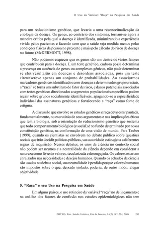 O Uso da Variável "Raça" na Pesquisa em Saúde

para um reducionismo genético, que levaria a uma reconceitualização da
etiologia da doença. Os genes, ao contrário dos sintomas, tornam-se agora a
maneira crítica pela qual a doença é identificada, minimizando a experiência
vivida pelos pacientes e fazendo com que a saúde seja medida menos pelas
condições físicas da pessoa no presente e mais pelo cálculo do risco de doença
no futuro (McDERMOTT, 1998).
Não podemos esquecer que os genes são um dentre os vários fatores
que contribuem para a doença. E um teste genético, embora possa determinar
a presença ou ausência de genes ou complexos gênicos, não pode determinar
se eles resultarão em doenças e desordens associadas, pois um teste
circunscreve apenas um conjunto de probabilidades. Ao associarmos
marcadores genéticos identificados com doenças a determinados grupos raciais,
a “raça” se torna um substituto do fator de risco, e danos potenciais associados
com testes genéticos direcionados a segmentos populacionais específicos podem
recair sobre grupos socialmente identificáveis, apagando-se a especificidade
individual das assinaturas genéticas e fortalecendo a “raça” como fonte de
estigma.
A discussão que envolve os estudos genéticos e raça deve estar pautada,
fundamentalmente, no escrutínio de seus argumentos e nas implicações éticas
que tem a biologia, sob a orientação do reducionismo genético que sustenta
que todo comportamento biológico (e social) é no fundo determinado por nossa
constituição genética, na conformação de uma visão de mundo. Para Tauber
(1999), quando os cientistas se envolvem no debate público sobre questões
sociais que irão decidir políticas públicas, sua autoridade está sujeita a diferentes
regras de inquirição. Nesses debates, os usos da ciência no contexto social
não podem ser neutros e a neutralidade da ciência depende em considerar a
natureza como livre de valores, secularizada e desengajada. Os valores estariam
enraizados nas necessidades e desejos humanos. Quando os achados da ciência
são usados no debate social, sua neutralidade é perdida porque valores humanos
são impostos sobre o que, deixado isolado, poderia, de outro modo, alegar
objetividade.

5. “Raça” e seu Uso na Pesquisa em Saúde
Em alguns países, o uso rotineiro da variável “raça” no delineamento e
na análise dos fatores de confusão nos estudos epidemiológicos não tem

PHYSIS: Rev. Saúde Coletiva, Rio de Janeiro, 14(2):197- 234, 2004

213

 