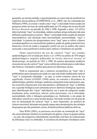 Josué Laguardia

garantido, na mesma medida, o questionamento ou a provisão de justificativas
explícitas dessas práticas (COMSTOCK et al., 2004). Isto foi constatado por
Williams (1994), ao avaliar o modo como “raça” e etnicidade foram usadas em
pesquisas sobre serviços de saúde publicadas em 192 artigos da revista Health
Services Research, no período de 1966 a 1990. Segundo o autor, 121 (63%)
deles incluíram “raça” ou etnicidade, embora nenhum artigo tenha provido uma
definição explícita para os termos. “Raça” e etnicidade foram usados de maneira
intercambiável, sem distinção entre nacionalidade, ancestralidade, “raça” e
etnicidade. A maioria dos pesquisadores usou “raça” para se referir a fatores
sociodemográficos ou socioculturais (pobreza, poder de ganho potencial/risco
financeiro, níveis de renda e ocupação), porém seu uso na análise não estava
associado a uma justificativa teórica para explicar o fenômeno em questão.
Outra característica do uso da variável “raça” nos estudos
epidemiológicos foi revelada por Jones et al. (1991) na análise de 558 artigos
epidemiológicos originais publicados na revista American Journal of
Epidemiology, no período de 1921 a 1990. Os autores detectaram tendência
crescente do uso da variável “raça” como critério de exclusão para os indivíduos
não-brancos, limitando a análise para possíveis diferenças raciais.
Pode-se argumentar que a natureza sociopolítica da “raça” não é
problemática para a pesquisa em saúde se o que está sendo medido pela variável
“raça” é comumente entendido – ou seja, se existe consenso acerca do seu
significado. Porém LaVEIST (1994) notou, na consulta a dicionários de
epidemiologia, genética, biologia, medicina e psiquiatria norte-americanos, que,
nos conceitos expostos por esses documentos, a definição de “raça” se detinha
ora à questão biológica (sem entretanto prover diretrizes biológicas rigorosas
para identificação das “raças” individuais); ora à soma de categorias usadas
atualmente pelas estatísticas oficiais norte-americanas; ora à etnicidade,
nacionalidade, tribo e linhagem genealógica ou, finalmente, a um grupo de
indivíduos suscetíveis a uma mesma doença. Isto pode resultar em um grau de
erro na mensuração da variável “raça” e, mais importante, na ausência de
clareza conceitual, deixando um grande espaço para interpretações dos achados
da pesquisa que não permitem, assim, formular políticas públicas efetivas.
Para Willis (2001), os processos envolvidos na construção de “raça”
são essencialmente similares às construções de gênero, classe ou grupos etários
– ou seja, são categorias culturalmente construídas com base na comunicação
de diferenças reais ou atribuídas. A existência de distinções fenotípicas entre

214

PHYSIS: Rev. Saúde Coletiva, Rio de Janeiro, 14(2):197- 234, 2004

 