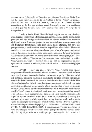 O Uso da Variável "Raça" na Pesquisa em Saúde

as pessoas e a delimitação de fronteiras grupais ao redor dessas distinções é
um fato cujo significado social (e não biológico) torna a “raça” um conceito
analítico útil (KAUFMAN & COOPER, 1995; MANUEL, 2000). Todavia,
constata-se que há diversos níveis de abstração quando se concebe o significado
social e que não há consenso sobre quantas maneiras a “raça” pode ser
categorizada.
Em decorrência disso, Manuel (2000) sugere que os pesquisadores
explicitem os conceitos de identidade, consciência, coesão e auto-estima racial,
para que não haja ambigüidade conceitual na captura analítica dos processos
delimitadores de fronteiras grupais em uma sociedade que se estrutura ao redor
de diferenças fenotípicas. Para esse autor, maior atenção, por parte dos
pesquisadores, à avaliação dos sentidos específicos vinculados à identidade
social ou às estruturas sociais atuais sobre os quais a “raça” se apóia, minimizaria
o risco de erros de mensuração que aumentam a variância da variável, levando
a coeficientes enviesados, freqüentemente atenuados, na comparação da “raça”
com outras variáveis. Tais vieses reduzem a capacidade explanatória da variável
“raça”, com sérias implicações na definição de políticas ou programas de saúde
que buscam minorar as diferenças raciais em saúde de determinados grupos
sociais.
LaVEIST (1994) crê que a variável “raça” cobre dois fatores
subjacentes diferenciáveis: sociais e étnico-culturais. Os fatores sociais referemse a condições externas ao indivíduo, que variam segundo diferenças raciais
em aspectos, tais como o acesso a saneamento e outros serviços públicos, ou
na distribuição diferencial no acesso a cuidados médicos de qualidade. Já os
fatores étnico-culturais incidem sobre o comportamento individual, tais como
as práticas dietéticas, o uso de álcool e tabaco e a resposta a eventos estressantes,
estando conectados a determinadas normas culturais. O autor vê a formulação
atual da “raça”, no que se relaciona à saúde, como um construto multidimensional,
cujo indicador mais freqüentemente destacado é a cor da pele. Por meio desta,
algumas pessoas atribuem status racial a outras, alocando-as em categorias
que determinam seu nível de exposição a riscos externos à saúde. Vale ressaltar
que a classificação racial segundo a tonalidade da pele se estrutura segundo as
características particulares da população e de seu contexto urbano e sociocultural
(TELLES, 2001; GRAVLEE, 2002). A maneira como coletamos os dados em
uma classificação racial baseada na cor da pele pode estar relacionada com o
tipo de exposição a riscos à saúde que queremos estudar. Em decorrência

PHYSIS: Rev. Saúde Coletiva, Rio de Janeiro, 14(2):197- 234, 2004

215

 