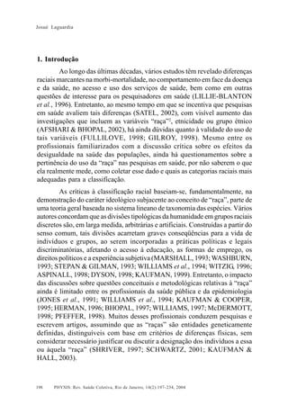 Josué Laguardia

1. Introdução
Ao longo das últimas décadas, vários estudos têm revelado diferenças
raciais marcantes na morbi-mortalidade, no comportamento em face da doença
e da saúde, no acesso e uso dos serviços de saúde, bem como em outras
questões de interesse para os pesquisadores em saúde (LILLIE-BLANTON
et al., 1996). Entretanto, ao mesmo tempo em que se incentiva que pesquisas
em saúde avaliem tais diferenças (SATEL, 2002), com visível aumento das
investigações que incluem as variáveis “raça”2, etnicidade ou grupo étnico
(AFSHARI & BHOPAL, 2002), há ainda dúvidas quanto à validade do uso de
tais variáveis (FULLILOVE, 1998; GILROY, 1998). Mesmo entre os
profissionais familiarizados com a discussão crítica sobre os efeitos da
desigualdade na saúde das populações, ainda há questionamentos sobre a
pertinência do uso da “raça” nas pesquisas em saúde, por não saberem o que
ela realmente mede, como coletar esse dado e quais as categorias raciais mais
adequadas para a classificação.
As críticas à classificação racial baseiam-se, fundamentalmente, na
demonstração do caráter ideológico subjacente ao conceito de “raça”, parte de
uma teoria geral baseada no sistema lineano de taxonomia das espécies. Vários
autores concordam que as divisões tipológicas da humanidade em grupos raciais
discretos são, em larga medida, arbitrárias e artificiais. Construídas a partir do
senso comum, tais divisões acarretam graves conseqüências para a vida de
indivíduos e grupos, ao serem incorporadas a práticas políticas e legais
discriminatórias, afetando o acesso à educação, as formas de emprego, os
direitos políticos e a experiência subjetiva (MARSHALL, 1993; WASHBURN,
1993; STEPAN & GILMAN, 1993; WILLIAMS et al., 1994; WITZIG, 1996;
ASPINALL, 1998; DYSON, 1998; KAUFMAN, 1999). Entretanto, o impacto
das discussões sobre questões conceituais e metodológicas relativas à “raça”
ainda é limitado entre os profissionais da saúde pública e da epidemiologia
(JONES et al., 1991; WILLIAMS et al., 1994; KAUFMAN & COOPER,
1995; HERMAN, 1996; BHOPAL, 1997; WILLIAMS, 1997; McDERMOTT,
1998; PFEFFER, 1998). Muitos desses profissionais conduzem pesquisas e
escrevem artigos, assumindo que as “raças” são entidades geneticamente
definidas, distinguíveis com base em critérios de diferenças físicas, sem
considerar necessário justificar ou discutir a designação dos indivíduos a essa
ou àquela “raça” (SHRIVER, 1997; SCHWARTZ, 2001; KAUFMAN &
HALL, 2003).

198

PHYSIS: Rev. Saúde Coletiva, Rio de Janeiro, 14(2):197- 234, 2004

 