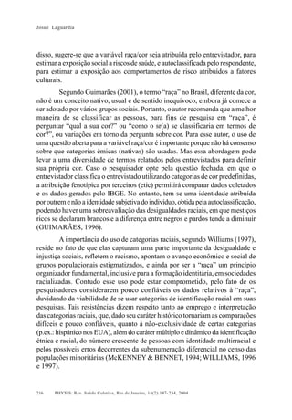 Josué Laguardia

disso, sugere-se que a variável raça/cor seja atribuída pelo entrevistador, para
estimar a exposição social a riscos de saúde, e autoclassificada pelo respondente,
para estimar a exposição aos comportamentos de risco atribuídos a fatores
culturais.
Segundo Guimarães (2001), o termo “raça” no Brasil, diferente da cor,
não é um conceito nativo, usual e de sentido inequívoco, embora já comece a
ser adotado por vários grupos sociais. Portanto, o autor recomenda que a melhor
maneira de se classificar as pessoas, para fins de pesquisa em “raça”, é
perguntar “qual a sua cor?” ou “como o sr(a) se classificaria em termos de
cor?”, ou variações em torno da pergunta sobre cor. Para esse autor, o uso de
uma questão aberta para a variável raça/cor é importante porque não há consenso
sobre que categorias êmicas (nativas) são usadas. Mas essa abordagem pode
levar a uma diversidade de termos relatados pelos entrevistados para definir
sua própria cor. Caso o pesquisador opte pela questão fechada, em que o
entrevistador classifica o entrevistado utilizando categorias de cor predefinidas,
a atribuição fenotípica por terceiros (etic) permitirá comparar dados coletados
e os dados gerados pelo IBGE. No entanto, tem-se uma identidade atribuída
por outrem e não a identidade subjetiva do indivíduo, obtida pela autoclassificação,
podendo haver uma sobreavaliação das desigualdades raciais, em que mestiços
ricos se declaram brancos e a diferença entre negros e pardos tende a diminuir
(GUIMARÃES, 1996).
A importância do uso de categorias raciais, segundo Williams (1997),
reside no fato de que elas capturam uma parte importante da desigualdade e
injustiça sociais, refletem o racismo, apontam o avanço econômico e social de
grupos populacionais estigmatizados, e ainda por ser a “raça” um princípio
organizador fundamental, inclusive para a formação identitária, em sociedades
racializadas. Contudo esse uso pode estar comprometido, pelo fato de os
pesquisadores considerarem pouco confiáveis os dados relativos à “raça”,
duvidando da viabilidade de se usar categorias de identificação racial em suas
pesquisas. Tais resistências dizem respeito tanto ao emprego e interpretação
das categorias raciais, que, dado seu caráter histórico tornariam as comparações
difíceis e pouco confiáveis, quanto à não-exclusividade de certas categorias
(p.ex.: hispânico nos EUA), além do caráter múltiplo e dinâmico da identificação
étnica e racial, do número crescente de pessoas com identidade multirracial e
pelos possíveis erros decorrentes da subenumeração diferencial no censo das
populações minoritárias (McKENNEY & BENNET, 1994; WILLIAMS, 1996
e 1997).

216

PHYSIS: Rev. Saúde Coletiva, Rio de Janeiro, 14(2):197- 234, 2004

 