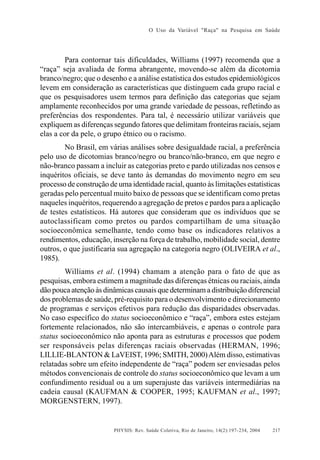 O Uso da Variável "Raça" na Pesquisa em Saúde

Para contornar tais dificuldades, Williams (1997) recomenda que a
“raça” seja avaliada de forma abrangente, movendo-se além da dicotomia
branco/negro; que o desenho e a análise estatística dos estudos epidemiológicos
levem em consideração as características que distinguem cada grupo racial e
que os pesquisadores usem termos para definição das categorias que sejam
amplamente reconhecidos por uma grande variedade de pessoas, refletindo as
preferências dos respondentes. Para tal, é necessário utilizar variáveis que
expliquem as diferenças segundo fatores que delimitam fronteiras raciais, sejam
elas a cor da pele, o grupo étnico ou o racismo.
No Brasil, em várias análises sobre desigualdade racial, a preferência
pelo uso de dicotomias branco/negro ou branco/não-branco, em que negro e
não-branco passam a incluir as categorias preto e pardo utilizadas nos censos e
inquéritos oficiais, se deve tanto às demandas do movimento negro em seu
processo de construção de uma identidade racial, quanto às limitações estatísticas
geradas pelo percentual muito baixo de pessoas que se identificam como pretas
naqueles inquéritos, requerendo a agregação de pretos e pardos para a aplicação
de testes estatísticos. Há autores que consideram que os indivíduos que se
autoclassificam como pretos ou pardos compartilham de uma situação
socioeconômica semelhante, tendo como base os indicadores relativos a
rendimentos, educação, inserção na força de trabalho, mobilidade social, dentre
outros, o que justificaria sua agregação na categoria negro (OLIVEIRA et al.,
1985).
Williams et al. (1994) chamam a atenção para o fato de que as
pesquisas, embora estimem a magnitude das diferenças étnicas ou raciais, ainda
dão pouca atenção às dinâmicas causais que determinam a distribuição diferencial
dos problemas de saúde, pré-requisito para o desenvolvimento e direcionamento
de programas e serviços efetivos para redução das disparidades observadas.
No caso específico do status socioeconômico e “raça”, embora estes estejam
fortemente relacionados, não são intercambiáveis, e apenas o controle para
status socioeconômico não aponta para as estruturas e processos que podem
ser responsáveis pelas diferenças raciais observadas (HERMAN, 1996;
LILLIE-BLANTON & LaVEIST, 1996; SMITH, 2000) Além disso, estimativas
relatadas sobre um efeito independente de “raça” podem ser enviesadas pelos
métodos convencionais de controle do status socioeconômico que levam a um
confundimento residual ou a um superajuste das variáveis intermediárias na
cadeia causal (KAUFMAN & COOPER, 1995; KAUFMAN et al., 1997;
MORGENSTERN, 1997).

PHYSIS: Rev. Saúde Coletiva, Rio de Janeiro, 14(2):197- 234, 2004

217

 