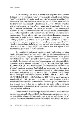 Josué Laguardia

A fim de corrigir tais erros, os autores alertam para a necessidade de
distinguir entre os tipos de co-variáveis relevantes (confundidoras do efeito da
“raça”, intermediárias na cadeia causal entre “raça” e resultado, e modificadoras
do efeito da “raça”) na mensuração do efeito de confundimento nas estimativas
das diferenças raciais em saúde. Lillie-Blanton & LaVeist (1996) recomendam
aos pesquisadores em “raça”/etnicidade que a avaliação do status
socioeconômico individual (p. ex.: educação, ocupação, renda familiar) seja
estendida ao meio ambiente social, tendo em vista que o status socioeconômico
individual é, em grande medida, uma expressão das oportunidades econômicas
e educacionais disponíveis no nível macroinstitucional. Para esses, autores o
meio ambiente social se refere tanto aos fatores socioeconômicos individuais
(emprego, educação) quanto às condições de trabalho e moradia, às relações
sociais dentro da comunidade ou no trabalho e aos arranjos de poder
(fortalecimento político, influência e controle individual e comunitário) que,
isoladamente ou em combinação com fatores relativos à pessoa, são
determinantes potenciais do status de saúde.
Os conceitos de etnicidade, quando presentes na literatura em saúde
pública, referem-se às relações entre coletividades que compartilham identidades,
tradições religiosas, línguas, sentimentos de pertencimento a um grupo,
ancestralidades ou origens geográficas comuns, que convivem no interior de
sociedades dominantes, culturalmente hegemônicas e onde tais coletividades
vivem a situação de minorias étnicas (SENIOR & BHOPAL, 1994; McKENZIE
& CROWCROFT, 1994). A discussão sobre o uso de etnicidade, em substituição
à “raça”, baseia-se na maior flexibilidade da etnicidade para descrever a
diversidade de grupos e no seu poder discriminador na estimativa dos riscos
associados a uma gama de atitudes culturais e comportamentais, crenças, modos
de vida e condições ambientais de moradia (BHOPAL & DONALDSON, 1998;
OPPENHEIMER, 2001; GRAVES et al., 2001). Para esses autores, a
autoclassificação étnica de uma pessoa leva em conta linhagens genéticas
presentes na sua ascendência e fatores sociais e culturais que são compartilhados
com o grupo, sendo melhor do que a classificação racial atribuída por outra
pessoa, pois esta seria apoiada em pressupostos apriorísticos baseados em
características fenotípicas.
Com a finalidade de contornar possíveis dificuldades no uso da etnicidade
nas pesquisas em saúde, Bhopal (1997) faz algumas recomendações: primeiro,
que a etnicidade seja percebida como diferente e não um sinônimo da “raça”;
segundo, que se explicite a metodologia utilizada para classificação dos grupos

218

PHYSIS: Rev. Saúde Coletiva, Rio de Janeiro, 14(2):197- 234, 2004

 