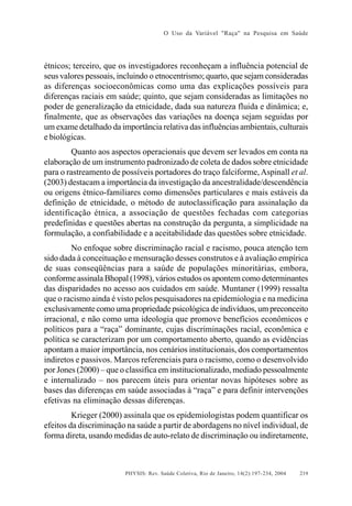 O Uso da Variável "Raça" na Pesquisa em Saúde

étnicos; terceiro, que os investigadores reconheçam a influência potencial de
seus valores pessoais, incluindo o etnocentrismo; quarto, que sejam consideradas
as diferenças socioeconômicas como uma das explicações possíveis para
diferenças raciais em saúde; quinto, que sejam consideradas as limitações no
poder de generalização da etnicidade, dada sua natureza fluida e dinâmica; e,
finalmente, que as observações das variações na doença sejam seguidas por
um exame detalhado da importância relativa das influências ambientais, culturais
e biológicas.
Quanto aos aspectos operacionais que devem ser levados em conta na
elaboração de um instrumento padronizado de coleta de dados sobre etnicidade
para o rastreamento de possíveis portadores do traço falciforme, Aspinall et al.
(2003) destacam a importância da investigação da ancestralidade/descendência
ou origens étnico-familiares como dimensões particulares e mais estáveis da
definição de etnicidade, o método de autoclassificação para assinalação da
identificação étnica, a associação de questões fechadas com categorias
predefinidas e questões abertas na construção da pergunta, a simplicidade na
formulação, a confiabilidade e a aceitabilidade das questões sobre etnicidade.
No enfoque sobre discriminação racial e racismo, pouca atenção tem
sido dada à conceituação e mensuração desses construtos e à avaliação empírica
de suas conseqüências para a saúde de populações minoritárias, embora,
conforme assinala Bhopal (1998), vários estudos os apontem como determinantes
das disparidades no acesso aos cuidados em saúde. Muntaner (1999) ressalta
que o racismo ainda é visto pelos pesquisadores na epidemiologia e na medicina
exclusivamente como uma propriedade psicológica de indivíduos, um preconceito
irracional, e não como uma ideologia que promove benefícios econômicos e
políticos para a “raça” dominante, cujas discriminações racial, econômica e
política se caracterizam por um comportamento aberto, quando as evidências
apontam a maior importância, nos cenários institucionais, dos comportamentos
indiretos e passivos. Marcos referenciais para o racismo, como o desenvolvido
por Jones (2000) – que o classifica em institucionalizado, mediado pessoalmente
e internalizado – nos parecem úteis para orientar novas hipóteses sobre as
bases das diferenças em saúde associadas à “raça” e para definir intervenções
efetivas na eliminação dessas diferenças.
Krieger (2000) assinala que os epidemiologistas podem quantificar os
efeitos da discriminação na saúde a partir de abordagens no nível individual, de
forma direta, usando medidas de auto-relato de discriminação ou indiretamente,

PHYSIS: Rev. Saúde Coletiva, Rio de Janeiro, 14(2):197- 234, 2004

219

 