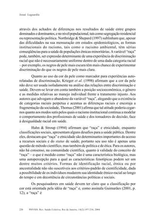 Josué Laguardia

através dos achados de diferenças nos resultados de saúde entre grupos
dominados e dominantes, e no nível populacional, tais como segregação residencial
ou representação política. Northridge & Shepard (1997) sublinham que, apesar
das dificuldades na sua mensuração em estudos epidemiológicos, as formas
institucionais do racismo, tais como o racismo ambiental, têm sérias
conseqüências para a saúde de populações étnicas minoritárias. A variável “raça”
pode, também, ser expressão determinante de uma experiência de discriminação
racial que não é necessariamente uniforme dentro de uma dada categoria racial
– por exemplo, os negros de pele mais escura têm mais chance de experimentar
discriminação do que os negros de pele mais clara.
Quanto ao uso da cor da pele como marcador para experiências autorelatadas de discriminação, Krieger et al. (1998) afirmam que a cor da pele
não deve ser usada isoladamente na análise das relações entre discriminação e
saúde. Devem-se levar em conta também a posição socioeconômica, o gênero
e as medidas relativas ao manejo individual frente a tratamento injusto. Aos
autores que advogam o abandono da variável “raça”, alegando que a existência
de categorias raciais perpetua e acentua as diferenças raciais e encoraja a
fragmentação da sociedade, Thomas (2001) afirma que tal atitude poderia cegarnos quanto aos modos sutis pelos quais o racismo institucional continua a modelar
o comportamento dos profissionais de saúde e dos tomadores de decisão, face
à desigualdade racial em saúde.
Hahn & Stroup (1994) afirmam que “raça” e etnicidade, enquanto
classificações sociais, apresentam alguns desafios para a saúde pública. Dentre
eles, destacam que “raça” e etnicidade são determinantes importantes do acesso
a recursos sociais e do status de saúde, portanto seu uso não é apenas uma
questão de método científico, mas também de política e de ética. Para os autores,
não há consenso, na comunidade científica, quanto à validade do conceito de
“raça” – o que é medido como “raça” não é uma característica biológica, mas
uma autopercepção para a qual as características fenotípicas podem ser um
dentre muitos critérios. Formas de identificação racial, étnica ou por
ancestralidade não são suscetíveis aos critérios-padrão de cientificidade, dada
a possibilidade de os indivíduos mudarem sua identidade étnico-racial ao longo
do tempo e em decorrência de circunstâncias políticas e sociais.
Os pesquisadores em saúde devem ter claro que a classificação por
cor está orientada pela idéia de “raça” e, como assinala Guimarães (2001, p.
12), a “raça” é

220

PHYSIS: Rev. Saúde Coletiva, Rio de Janeiro, 14(2):197- 234, 2004

 