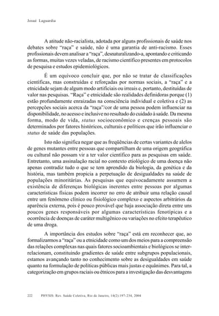 Josué Laguardia

A atitude não-racialista, adotada por alguns profissionais de saúde nos
debates sobre “raça” e saúde, não é uma garantia de anti-racismo. Esses
profissionais devem analisar a “raça”, desnaturalizando-a, apontando e criticando
as formas, muitas vezes veladas, de racismo científico presentes em protocolos
de pesquisa e estudos epidemiológicos.
É um equívoco concluir que, por não se tratar de classificações
científicas, mas construídas e reforçadas por normas sociais, a “raça” e a
etnicidade sejam de algum modo artificiais ou irreais e, portanto, destituídas de
valor nas pesquisas. “Raça” e etnicidade são realidades definidoras porque (1)
estão profundamente enraizadas na consciência individual e coletiva e (2) as
percepções sociais acerca da “raça”/cor de uma pessoa podem influenciar na
disponibilidade, no acesso e inclusive no resultado do cuidado à saúde. Da mesma
forma, modo de vida, status socioeconômico e crenças pessoais são
determinados por fatores históricos, culturais e políticos que irão influenciar o
status de saúde das populações.
Isto não significa negar que as freqüências de certas variantes de alelos
de genes mutantes entre pessoas que compartilham de uma origem geográfica
ou cultural não possam vir a ter valor científico para as pesquisas em saúde.
Entretanto, uma assinalação racial no contexto etiológico de uma doença não
apenas contradiz tudo o que se tem aprendido da biologia, da genética e da
história, mas também propicia a perpetuação de desigualdades na saúde de
populações minoritárias. As pesquisas que equivocadamente assumem a
existência de diferenças biológicas inerentes entre pessoas por algumas
características físicas podem incorrer no erro de atribuir uma relação causal
entre um fenômeno clínico ou fisiológico complexo e aspectos arbitrários da
aparência externa, pois é pouco provável que haja associação direta entre uns
poucos genes responsáveis por algumas características fenotípicas e a
ocorrência de doenças de caráter multigênico ou variações no efeito terapêutico
de uma droga.
A importância dos estudos sobre “raça” está em reconhecer que, ao
formalizarmos a “raça” ou a etnicidade como um dos meios para a compreensão
das relações complexas nas quais fatores socioambientais e biológicos se interrelacionam, constituindo gradientes de saúde entre subgrupos populacionais,
estamos avançando tanto no conhecimento sobre as desigualdades em saúde
quanto na formulação de políticas públicas mais justas e equânimes. Para tal, a
categorização em grupos raciais ou étnicos para a investigação das desvantagens

222

PHYSIS: Rev. Saúde Coletiva, Rio de Janeiro, 14(2):197- 234, 2004

 