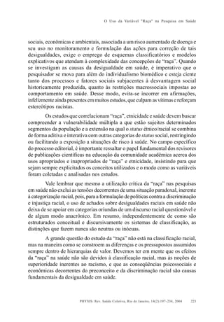 O Uso da Variável "Raça" na Pesquisa em Saúde

sociais, econômicas e ambientais, associada a um risco aumentado de doença e
seu uso no monitoramento e formulação das ações para correção de tais
desigualdades, exige o emprego de esquemas classificatórios e modelos
explicativos que atendam à complexidade das concepções de “raça”. Quando
se investigam as causas da desigualdade em saúde, é imperativo que o
pesquisador se mova para além do individualismo biomédico e esteja ciente
tanto dos processos e fatores sociais subjacentes à desvantagem social
historicamente produzida, quanto às restrições macrossociais impostas ao
comportamento em saúde. Desse modo, evita-se incorrer em afirmações,
infelizmente ainda presentes em muitos estudos, que culpam as vítimas e reforçam
estereótipos racistas.
Os estudos que correlacionam “raça”, etnicidade e saúde devem buscar
compreender a vulnerabilidade múltipla a que estão sujeitos determinados
segmentos da população e a extensão na qual o status étnico/racial se combina
de forma aditiva e interativa com outras categorias de status social, restringindo
ou facilitando a exposição a situações de risco à saúde. No campo específico
do processo editorial, é importante ressaltar o papel fundamental dos revisores
de publicações científicas na educação da comunidade acadêmica acerca dos
usos apropriados e inapropriados de “raça” e etnicidade, insistindo para que
sejam sempre explicitados os conceitos utilizados e o modo como as variáveis
foram coletadas e analisadas nos estudos.
Vale lembrar que mesmo a utilização crítica da “raça” nas pesquisas
em saúde não exclui as tensões decorrentes de uma situação paradoxal, inerente
à categorização racial, pois, para a formulação de políticas contra a discriminação
e injustiça racial, o uso de achados sobre desigualdades raciais em saúde não
deixa de se apoiar em categorias oriundas de um discurso racial questionável e
de algum modo anacrônico. Em resumo, independentemente de como são
estruturados conceitual e discursivamente os sistemas de classificação, as
distinções que fazem nunca são neutras ou inócuas.
A grande questão do estudo da “raça” não está na classificação racial,
mas na maneira como se constroem as diferenças e os pressupostos assumidos
sempre dentro de hierarquias de valor. Devemos ter em mente que os efeitos
da “raça” na saúde não são devidos à classificação racial, mas às noções de
superioridade inerentes ao racismo, e que as conseqüências psicossociais e
econômicas decorrentes do preconceito e da discriminação racial são causas
fundamentais da desigualdade em saúde.

PHYSIS: Rev. Saúde Coletiva, Rio de Janeiro, 14(2):197- 234, 2004

223

 