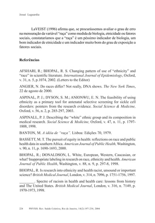 Josué Laguardia

LaVEIST (1996) afirma que, se procurássemos avaliar o grau de erro
na mensuração da variável “raça” como medida de biologia, etnicidade ou fatores
sociais, constataríamos que a “raça” é um péssimo indicador de biologia, um
bom indicador de etnicidade e um indicador muito bom do grau de exposição a
fatores sociais.

Referências
AFSHARI, R.; BHOPAL, R. S. Changing pattern of use of “ethnicity” and
“race” in scientific literature. International Journal of Epidemiology, Oxford,
v. 31, n. 5, p.1074, 2002. (Letters to the Editor)
ANGIER, N. Do races differ? Not really, DNA shows. The New York Times,
22 de agosto de 2000.
ASPINAL, P. J.; DYSON, S. M.; ANIONWU, E. N. The feasibility of using
ethnicity as a primary tool for antenatal selective screening for sickle cell
disorders: pointers from the research evidence. Social Science & Medicine,
Oxford, v. 56, n. 2, p. 285-297, 2003.
ASPINALL, P. J. Describing the “white” ethnic group and its composition in
medical research. Social Science & Medicine, Oxford, v. 47, n. 11, p. 17971808, 1998.
BANTON, M. A idéia de “raça”. Lisboa: Edições 70, 1979.
BASSETT, M. T. The pursuit of equity in health: reflections on race and public
health data in southern Africa. American Journal of Public Health, Washington,
v. 90, n. 11, p. 1690-1693, 2000.
BHOPAL, R.; DONALDSON, L. White, European, Western, Caucasian, or
what? Inappropriate labeling in research on race, ethnicity and health. American
Journal of Public Health, Washington, v. 88, n. 9, p. 297-8, 1998.
BHOPAL, R. Is research into ethnicity and health racist, unsound or important
science? British Medical Journal, London, v. 314, n. 7096, p. 1751-1756, 1997.
________. Spectre of racism in health and health care: lessons from history
and The United States. British Medical Journal, London, v. 316, n. 7149, p.
1970-1973, 1998.

224

PHYSIS: Rev. Saúde Coletiva, Rio de Janeiro, 14(2):197- 234, 2004

 