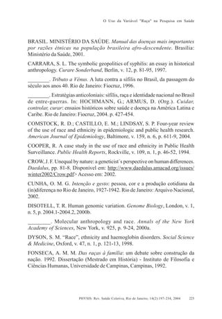 O Uso da Variável "Raça" na Pesquisa em Saúde

BRASIL. MINISTÉRIO DA SAÚDE. Manual das doenças mais importantes
por razões étnicas na população brasileira afro-descendente. Brasília:
Ministério da Saúde, 2001.
CARRARA, S. L. The symbolic geopolitics of syphilis: an essay in historical
anthropology. Curare Sonderband, Berlin, v. 12, p. 81-95, 1997.
________. Tributo a Vênus. A luta contra a sífilis no Brasil, da passagem do
século aos anos 40. Rio de Janeiro: Fiocruz, 1996.
________. Estratégias anticoloniais: sífilis, raça e identidade nacional no Brasil
de entre-guerras. In: HOCHMANN, G.; ARMUS, D. (Org.). Cuidar,
controlar, curar: ensaios históricos sobre saúde e doença na América Latina e
Caribe. Rio de Janeiro: Fiocruz, 2004. p. 427-454.
COMSTOCK, R. D.; CASTILLO, E. M.; LINDSAY, S. P. Four-year review
of the use of race and ethnicity in epidemiologic and public health research.
American Journal of Epidemiology, Baltimore, v. 159, n. 6, p. 611-9, 2004.
COOPER, R. A case study in the use of race and ethnicity in Public Health
Surveillance. Public Health Reports, Rockville, v. 109, n. 1, p. 46-52, 1994.
CROW, J. F. Unequal by nature: a geneticist´s perspective on human differences.
Daedalus, pp. 81-8. Disponível em: http://www.daedalus.amacad.org/issues/
winter2002/Crow.pdf> Acesso em: 2002.
CUNHA, O. M. G. Intenção e gesto: pessoa, cor e a produção cotidiana da
(in)diferença no Rio de Janeiro, 1927-1942. Rio de Janeiro: Arquivo Nacional,
2002.
DISOTELL, T. R. Human genomic variation. Genome Biology, London, v. 1,
n. 5, p. 2004.1-2004.2, 2000b.
________. Molecular anthropology and race. Annals of the New York
Academy of Sciences, New York, v. 925, p. 9-24, 2000a.
DYSON, S. M. “Race”, ethnicity and haemoglobin disorders. Social Science
& Medicine, Oxford, v. 47, n. 1, p. 121-13, 1998.
FONSECA, A. M. M. Das raças à família: um debate sobre construção da
nação. 1992. Dissertação (Mestrado em História) - Instituto de Filosofia e
Ciências Humanas, Universidade de Campinas, Campinas, 1992.

PHYSIS: Rev. Saúde Coletiva, Rio de Janeiro, 14(2):197- 234, 2004

225

 