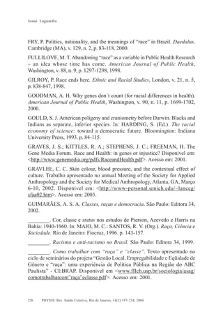 Josué Laguardia

FRY, P. Politics, nationality, and the meanings of “race” in Brazil. Daedalus,
Cambridge (MA), v. 129, n. 2, p. 83-118, 2000.
FULLILOVE, M. T. Abandoning “race” as a variable in Public Health Research
– an idea whose time has come. American Journal of Public Health,
Washington, v. 88, n. 9, p. 1297-1298, 1998.
GILROY, P. Race ends here. Ethnic and Racial Studies, London, v. 21, n. 5,
p. 838-847, 1998.
GOODMAN, A. H. Why genes don´t count (for racial differences in health).
American Journal of Public Health, Washington, v. 90, n. 11, p. 1699-1702,
2000.
GOULD, S. J. American poligeny and craniometry before Darwin. Blacks and
Indians as separate, inferior species. In: HARDING, S. (Ed.). The racial
economy of science: toward a democratic future. Bloomington: Indiana
University Press, 1993. p. 84-115.
GRAVES, J. S.; KITTLES, R. A.; STEPHENS, J. C.; FREEMAN, H. The
Gene Media Forum. Race and Health: in genes or injustice? Disponível em:
<http://www.genemedia.org/pdfs/RaceandHealth.pdf>. Acesso em: 2001.
GRAVLEE, C. C. Skin colour, blood pressure, and the contextual effect of
culture. Trabalho apresentado no annual Meeting of the Society for Applied
Anthropology and the Society for Medical Anthropology, Atlanta, GA, Março
6-10, 2002. Disponível em: <http://www-personal.umich.edu/~lanceg/
sfaa02.htm>. Acesso em: 2003.
GUIMARÃES, A. S. A. Classes, raças e democracia. São Paulo: Editora 34,
2002.
________. Cor, classe e status nos estudos de Pierson, Azevedo e Harris na
Bahia: 1940-1960. In: MAIO, M. C.: SANTOS, R. V. (Org.). Raça, Ciência e
Sociedade. Rio de Janeiro: Fiocruz, 1996. p. 143-157.
________. Racismo e anti-racismo no Brasil. São Paulo: Editora 34, 1999.
________. Como trabalhar com “raça” e “classe”. Texto apresentado no
ciclo de seminários do projeto “Gestão Local, Empregabilidade e Eqüidade de
Gênero e “raça”: uma experiência de Política Pública na Região do ABC
Paulista” - CEBRAP. Disponível em <www.fflch.usp.br/sociologia/asag/
comotrabalharcom”raça”eclasse.pdf>. Acesso em: 2001.

226

PHYSIS: Rev. Saúde Coletiva, Rio de Janeiro, 14(2):197- 234, 2004

 