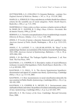 O Uso da Variável "Raça" na Pesquisa em Saúde

GUTTMACHER, A. E.; COLLINS, F. S. Genomic Medicine – a primer. New
England Journal of Medicine, Boston, v. 347, n. 19, p. 1512-20, 2002.
HAHN, R. A.; STROUP, D. F. Race and ethnicity in Public Health Surveillance:
criteria for the scientific use of social categories. Public Health Reports,
Rockville, v. 109, n. 1, p. 7-15, 1994.
HASENBALG, C. Entre o mito e os fatos: racismo e relações raciais no Brasil.
In: MAIO, M. C.; SANTOS, R. V. (Org.). Raça, Ciência e Sociedade. Rio
de Janeiro: Fiocruz, 1996. p. 235-49.
HERMAN, A. A. Toward a conceptualization of race in epidemiologic research.
Ethnicity & Disease, Atlanta, v. 6, n. 1-2, p. 7-20, 1996.
JONES, C. P. Levels of racism: a theoretic framework and a gardener´s tale.
American Journal of Public Health, Washington, v. 90, n. 8, p. 1212-1215,
2000.
JONES, C. P.; LaVEIST, T. A.; LILLIE-BLANTON, M. “Race” in the
epidemiologic literature: an examination of the American Journal of Epidemiology,
1921-1990. American Journal of Epidemiology, Baltimore, v. 134, n. 10, p.
1079-1084, 1991.
JONES, J. H. Bad Blood. The Tuskegee Syphilis Experiment. 2. ed. New
York: The Free Press, 1993.
KAUFMAN, J. S.; COOPER, R. S. Descriptive studies of racial differences
in disease: in search of the hypothesis. Public Health Report, Rockville, v. 110,
n. 6, p. 662-666, 1995.
KAUFMAN, J. S.; HALL, S. A. The slavery hypertension hypothesis:
dissemination and appeal of a modern race theory. Epidemiology, Cambridge
(MA), v. 14, n. 1, p. 111-118, 2003.
KAUFMAN, J. S. How inconsistencies in racial classification demystify the
race construct in Public Health. Epidemiology, Cambridge (MA), v. 10, n. 2, p.
101-103, 1999.
KAUFMAN, J. S.; COOPER, R. S.; MCGEE, D. L. Socioeconomic status
and health in blacks and whites: the problem of residual confounding and resiliency
of race. Epidemiology, Cambridge (MA), v. 8, p. 6, p. 621-628, 1997.
KELLER, E. F. The Century of the Gene. Cambridge: Harvard University
Press, 2000.

PHYSIS: Rev. Saúde Coletiva, Rio de Janeiro, 14(2):197- 234, 2004

227

 