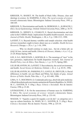 Josué Laguardia

KRIEGER, N.; BASSET, M. The health of black folks. Disease, class and
ideology in science. In: HARDING, S. (Ed.). The racial economy of science:
toward a democratic future. Bloomington: Indiana University Press, 1993. p.
160-169.
KRIEGER, N. Discrimination and health. In: BERKMAN, L.; KAWACHI, I.
(Ed.). Social Epidemiology. Oxford: Oxford University Press, 2000. p. 36-75.
KRIEGER, N.; SIDNEY, S.; COAKLEY, E. Racial discrimination and skin
color in the CARDIA Study: implications for public health research. American
Journal of Public Health, Washington, v. 88, n. 9, p. 1308-1313, 1998.
LaVEIST, T. A. Beyond dummy variables and sample selection: what health
services researchers ought to know about race as a variable. Health Services
Research, Chicago, v. 29, n. 1, p. 1-16, 1994.
________. Why we should continue to study race... but do a better job: an
essay on race, racism and health. Ethnicity & Disease, Atlanta, v. 6, n. 1-2, p.
21-29, Winter-Spring 1996.
LEE, S. S-J.; MOUNTAIN, J.; KOENIG, B. A. The meanings of “race” in the
new genomics; implications for health disparities research. Yale Journal of
Health Policy, Law & Ethics, New Haven, v. 1, p. 33-75, Spring 2001.
LILLIE-BLANTON, M.; LaVEIST, T. Race/ethnicity, the social environment,
and health. Social Science & Medicine, Oxford, v. 43, n. 1, p. 83-91, 1996.
LILLIE-BLANTON, M.; PARSONS, P. E.; GAYLE, H.; DIEVLER, A. Racial
differences in health: not just Black and White, but shades of gray. Annual
Review of Public Health, Palo Alto, v. 17, p. 411-448, 1996.
LIMA, N. T.; HOCHMAN, G. Condenado pela raça, absolvido pela medicina:
o Brasil descoberto pelo movimento sanitarista da Primeira República. In: MAIO,
M. C.; SANTOS, R. V. (Org.). Raça, Ciência e Sociedade. Rio de Janeiro:
Fiocruz, 1996. p. 23-40.
LIVINGSTONE, F. B. On the nonexistence of human races In: HARDING,
S. (Ed.). The racial economy of science: toward a democratic future.
Bloomington: Indiana University Press, 1993. p. 133-141.
MAGGIE, Y. “Aqueles a quem foi negada a cor do dia”: as categorias cor e
raça na cultura brasileira. In: MAIO, M. C.; SANTOS, R. V. (Org.). Raça,
Ciência e Sociedade. Rio de Janeiro: Fiocruz, 1996. p. 225-34.

228

PHYSIS: Rev. Saúde Coletiva, Rio de Janeiro, 14(2):197- 234, 2004

 