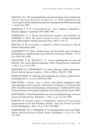 O Uso da Variável "Raça" na Pesquisa em Saúde

MANUEL, R. C. The conceptualization and measurement of race and beyond.
African American Research Perspectives, 6, 2000. Disponível em:
<www.rcgd.isr.umich.edu/prba/perspectives/ springsummer2000/rmanuel2.pdf
>. Acesso em: 2001.
MARQUES, V. R. B. A medicalização da “raça”: médicos, educadores e
discurso eugênico. Campinas: UNICAMP, 1994.
MARSHALL, G. A. Racial classifications: popular and scientific. In:
HARDING, S. (Ed.). The racial economy of science: toward a democratic
future. Bloomington: Indiana University Press, 1993. p. 116-127.
MATTOS, H. M. Escravidão e cidadania no Brasil monárquico. Rio de
Janeiro: Jorge Zahar, 2000.
McDERMOTT, R. Ethic, epidemiology and the thrifty gene: biological
determinism as a health hazard. Social Science & Medicine, Oxford, v. 47, n.
9, p. 1189-1195, 1998.
McKENNEY, N. R.; BENNET, C. E. Issues regarding data on race and
ethnicity: The census Bureau Experience. Public Health Reports, Rockville,
v. 109, n. 1, p. 16-25, 1994.
McKENZIE, K. J.; CROWCROFT, N. S. Race, ethnicity, culture, and science.
British Medical Journal. London, v. 309, n. 6950, p. 286-287, 1994.
MORGENSTERN, H. Defining and explaining race effects. Epidemiology,
Cambridge (MA), v. 8, n. 6, p. 609-610, 1997.
MOUTINHO, L. Razão, “raça” e desejo: uma análise comparativa sobre
relacionamentos afetivo-sexuais “inter-raciais” no Brasil e na África do Sul.
2001. Tese (Doutorado em Sociologia e Antropologia) – Instituto de Filosofia e
Ciências Sociais, Universidade Federal do Rio de Janeiro, Rio de Janeiro, 2001.
MUNTANER, C. Social Mechanisms, race, and social epidemiology. American
Journal of Epidemiology, Baltimore, v. 150, n. 2, p. 121-126, 1999.
NOBLES, M. History counts: a comparative analysis of racial/color
categorization in US and Brazilian censuses. American Journal of Public
Health, Washington, v. 90, n. 11, p. 1738-1745, 2000.
NORTHRIDGE, M. E.; SHEPARD, P. M. Environmental racism and Public
Health. American Journal of Public Health, Washington, v. 87, n. 5, p. 730732, 1997.

PHYSIS: Rev. Saúde Coletiva, Rio de Janeiro, 14(2):197- 234, 2004

229

 