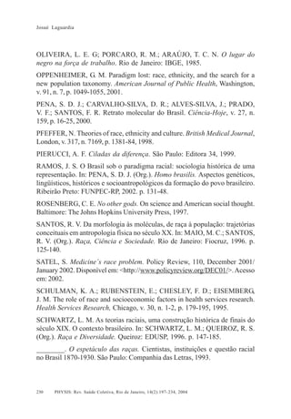 Josué Laguardia

OLIVEIRA, L. E. G; PORCARO, R. M.; ARAÚJO, T. C. N. O lugar do
negro na força de trabalho. Rio de Janeiro: IBGE, 1985.
OPPENHEIMER, G. M. Paradigm lost: race, ethnicity, and the search for a
new population taxonomy. American Journal of Public Health, Washington,
v. 91, n. 7, p. 1049-1055, 2001.
PENA, S. D. J.; CARVALHO-SILVA, D. R.; ALVES-SILVA, J.; PRADO,
V. F.; SANTOS, F. R. Retrato molecular do Brasil. Ciência-Hoje, v. 27, n.
159, p. 16-25, 2000.
PFEFFER, N. Theories of race, ethnicity and culture. British Medical Journal,
London, v. 317, n. 7169, p. 1381-84, 1998.
PIERUCCI, A. F. Ciladas da diferença. São Paulo: Editora 34, 1999.
RAMOS, J. S. O Brasil sob o paradigma racial: sociologia histórica de uma
representação. In: PENA, S. D. J. (Org.). Homo brasilis. Aspectos genéticos,
lingüísticos, históricos e socioantropológicos da formação do povo brasileiro.
Ribeirão Preto: FUNPEC-RP, 2002. p. 131-48.
ROSENBERG, C. E. No other gods. On science and American social thought.
Baltimore: The Johns Hopkins University Press, 1997.
SANTOS, R. V. Da morfologia às moléculas, de raça à população: trajetórias
conceituais em antropologia física no século XX. In: MAIO, M. C.; SANTOS,
R. V. (Org.). Raça, Ciência e Sociedade. Rio de Janeiro: Fiocruz, 1996. p.
125-140.
SATEL, S. Medicine´s race problem. Policy Review, 110, December 2001/
January 2002. Disponível em: <http://www.policyreview.org/DEC01/>. Acesso
em: 2002.
SCHULMAN, K. A.; RUBENSTEIN, E.; CHESLEY, F. D.; EISEMBERG,
J. M. The role of race and socioeconomic factors in health services research.
Health Services Research, Chicago, v. 30, n. 1-2, p. 179-195, 1995.
SCHWARTZ, L. M. As teorias raciais, uma construção histórica de finais do
século XIX. O contexto brasileiro. In: SCHWARTZ, L. M.; QUEIROZ, R. S.
(Org.). Raça e Diversidade. Queiroz: EDUSP, 1996. p. 147-185.
________. O espetáculo das raças. Cientistas, instituições e questão racial
no Brasil 1870-1930. São Paulo: Companhia das Letras, 1993.

230

PHYSIS: Rev. Saúde Coletiva, Rio de Janeiro, 14(2):197- 234, 2004

 