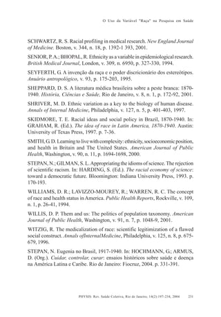 O Uso da Variável "Raça" na Pesquisa em Saúde

SCHWARTZ, R. S. Racial profiling in medical research. New England Journal
of Medicine. Boston, v. 344, n. 18, p. 1392-1 393, 2001.
SENIOR, P. A.; BHOPAL, R. Ethnicity as a variable in epidemiological research.
British Medical Journal, London, v. 309, n. 6950, p. 327-330, 1994.
SEYFERTH, G. A invenção da raça e o poder discricionário dos estereótipos.
Anuário antropológico, v. 93, p. 175-203, 1995.
SHEPPARD, D. S. A literatura médica brasileira sobre a peste branca: 18701940. História, Ciências e Saúde, Rio de Janeiro, v. 8, n. 1, p. 172-92, 2001.
SHRIVER, M. D. Ethnic variation as a key to the biology of human disease.
Annals of Internal Medicine, Philadelphia, v. 127, n. 5, p. 401-403, 1997.
SKIDMORE, T. E. Racial ideas and social policy in Brazil, 1870-1940. In:
GRAHAM, R. (Ed.). The idea of race in Latin America, 1870-1940. Austin:
University of Texas Press, 1997. p. 7-36.
SMITH, G. D. Learning to live with complexity: ethnicity, socioeconomic position,
and health in Britain and The United States. American Journal of Public
Health, Washington, v. 90, n. 11, p. 1694-1698, 2000.
STEPAN, N.; GILMAN, S. L. Appropriating the idioms of science. The rejection
of scientific racism. In: HARDING, S. (Ed.). The racial economy of science:
toward a democratic future. Bloomington: Indiana University Press, 1993. p.
170-193.
WILLIAMS, D. R.; LAVIZZO-MOUREY, R.; WARREN, R. C. The concept
of race and health status in America. Public Health Reports, Rockville, v. 109,
n. 1, p. 26-41, 1994.
WILLIS, D. P. Them and us: The politics of population taxonomy. American
Journal of Public Health, Washington, v. 91, n. 7, p. 1048-9, 2001.
WITZIG, R. The medicalization of race: scientific legitimization of a flawed
social construct. Annals ofInternalMedicine, Philadelphia, v. 125, n. 8, p. 675679, 1996.
STEPAN, N. Eugenia no Brasil, 1917-1940. In: HOCHMANN, G.; ARMUS,
D. (Org.). Cuidar, controlar, curar: ensaios históricos sobre saúde e doença
na América Latina e Caribe. Rio de Janeiro: Fiocruz, 2004. p. 331-391.

PHYSIS: Rev. Saúde Coletiva, Rio de Janeiro, 14(2):197- 234, 2004

231

 