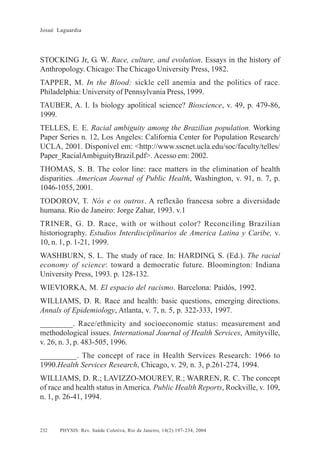 Josué Laguardia

STOCKING Jr, G. W. Race, culture, and evolution. Essays in the history of
Anthropology. Chicago: The Chicago University Press, 1982.
TAPPER, M. In the Blood: sickle cell anemia and the politics of race.
Philadelphia: University of Pennsylvania Press, 1999.
TAUBER, A. I. Is biology apolitical science? Bioscience, v. 49, p. 479-86,
1999.
TELLES, E. E. Racial ambiguity among the Brazilian population. Working
Paper Series n. 12, Los Angeles: California Center for Population Research/
UCLA, 2001. Disponível em: <http://www.sscnet.ucla.edu/soc/faculty/telles/
Paper_RacialAmbiguityBrazil.pdf>. Acesso em: 2002.
THOMAS, S. B. The color line: race matters in the elimination of health
disparities. American Journal of Public Health, Washington, v. 91, n. 7, p.
1046-1055, 2001.
TODOROV, T. Nós e os outros. A reflexão francesa sobre a diversidade
humana. Rio de Janeiro: Jorge Zahar, 1993. v.1
TRINER, G. D. Race, with or without color? Reconciling Brazilian
historiography. Estudios Interdisciplinarios de America Latina y Caribe, v.
10, n. 1, p. 1-21, 1999.
WASHBURN, S. L. The study of race. In: HARDING, S. (Ed.). The racial
economy of science: toward a democratic future. Bloomington: Indiana
University Press, 1993. p. 128-132.
WIEVIORKA, M. El espacio del racismo. Barcelona: Paidós, 1992.
WILLIAMS, D. R. Race and health: basic questions, emerging directions.
Annals of Epidemiology, Atlanta, v. 7, n. 5, p. 322-333, 1997.
________. Race/ethnicity and socioeconomic status: measurement and
methodological issues. International Journal of Health Services, Amityville,
v. 26, n. 3, p. 483-505, 1996.
_________. The concept of race in Health Services Research: 1966 to
1990.Health Services Research, Chicago, v. 29, n. 3, p.261-274, 1994.
WILLIAMS, D. R.; LAVIZZO-MOUREY, R.; WARREN, R. C. The concept
of race and health status in America. Public Health Reports, Rockville, v. 109,
n. 1, p. 26-41, 1994.

232

PHYSIS: Rev. Saúde Coletiva, Rio de Janeiro, 14(2):197- 234, 2004

 