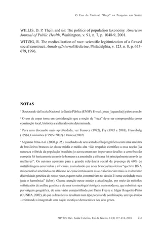 O Uso da Variável "Raça" na Pesquisa em Saúde

WILLIS, D. P. Them and us: The politics of population taxonomy. American
Journal of Public Health, Washington, v. 91, n. 7, p. 1048-9, 2001.
WITZIG, R. The medicalization of race: scientific legitimization of a flawed
social construct. Annals ofInternalMedicine, Philadelphia, v. 125, n. 8, p. 675679, 1996.

NOTAS
1

Doutorando da Escola Nacional de Saúde Pública (ENSP). E-mail: josue_laguardia@yahoo.com.br

2

O uso de aspas toma em consideração que a noção de “raça” deve ser compreendida como
construção local, histórica e culturalmente determinada.
3

Para uma discussão mais aprofundada, ver Fonseca (1992), Fry (1995 e 2001), Hasenbalg

(1996), Guimarães (1999 e 2002) e Ramos (2002).
4

Segundo Pena et al. (2000, p. 25), os achados de seus estudos filogeográficos com uma amostra
de brasileiros brancos de classe média e média alta “dão respaldo científico a essa noção [da
natureza triíbrida da população brasileira] e acrescentam um importante detalhe: a contribuição
européia foi basicamente através de homens e a ameríndia e africana foi principalmente através de
mulheres”. Os autores apontam para a grande relevância social da presença de 60% de
matrilinhagens ameríndias e africanas, assinalando que se os brancos brasileiros “que têm DNA
mitocondrial ameríndio ou africano se conscientizassem disso valorizariam mais a exuberante
diversidade genética do nosso povo, e quem sabe, construiriam no século 21 uma sociedade mais
justa e harmônica” (idem). Chama atenção nesse estudo a atualização, por meio de métodos
sofisticados de análise genética e de uma terminologia biológica mais moderna, que substitui raça
por origem geográfica, de uma visão compartilhada por Paulo Freyre e Edgar Roquette-Pinto
(CUNHA, 2002), de que os brasileiros resultam num tipo peculiar de combinação, um tipo étnico
– reiterando a imagem de uma nação mestiça e democrática nos seus genes.

PHYSIS: Rev. Saúde Coletiva, Rio de Janeiro, 14(2):197- 234, 2004

233

 
