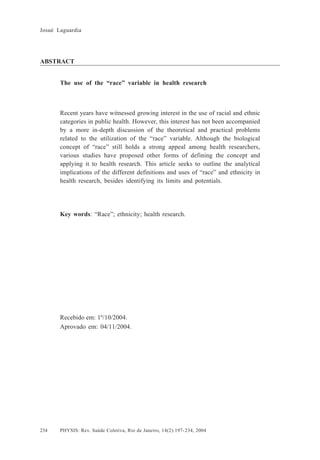 Josué Laguardia

ABSTRACT
The use of the “race” variable in health research

Recent years have witnessed growing interest in the use of racial and ethnic
categories in public health. However, this interest has not been accompanied
by a more in-depth discussion of the theoretical and practical problems
related to the utilization of the “race” variable. Although the biological
concept of “race” still holds a strong appeal among health researchers,
various studies have proposed other forms of defining the concept and
applying it to health research. This article seeks to outline the analytical
implications of the different definitions and uses of “race” and ethnicity in
health research, besides identifying its limits and potentials.

Key words: “Race”; ethnicity; health research.

Recebido em: 1º/10/2004.
Aprovado em: 04/11/2004.

234

PHYSIS: Rev. Saúde Coletiva, Rio de Janeiro, 14(2):197- 234, 2004

 