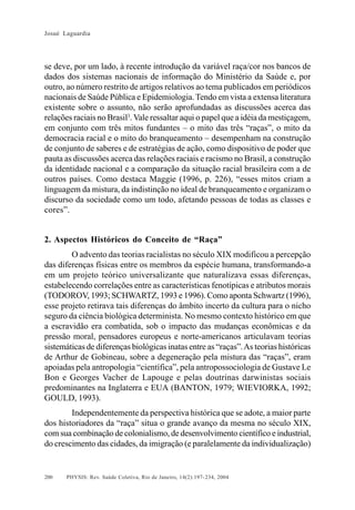 Josué Laguardia

se deve, por um lado, à recente introdução da variável raça/cor nos bancos de
dados dos sistemas nacionais de informação do Ministério da Saúde e, por
outro, ao número restrito de artigos relativos ao tema publicados em periódicos
nacionais de Saúde Pública e Epidemiologia. Tendo em vista a extensa literatura
existente sobre o assunto, não serão aprofundadas as discussões acerca das
relações raciais no Brasil3. Vale ressaltar aqui o papel que a idéia da mestiçagem,
em conjunto com três mitos fundantes – o mito das três “raças”, o mito da
democracia racial e o mito do branqueamento – desempenham na construção
de conjunto de saberes e de estratégias de ação, como dispositivo de poder que
pauta as discussões acerca das relações raciais e racismo no Brasil, a construção
da identidade nacional e a comparação da situação racial brasileira com a de
outros países. Como destaca Maggie (1996, p. 226), “esses mitos criam a
linguagem da mistura, da indistinção no ideal de branqueamento e organizam o
discurso da sociedade como um todo, afetando pessoas de todas as classes e
cores”.

2. Aspectos Históricos do Conceito de “Raça”
O advento das teorias racialistas no século XIX modificou a percepção
das diferenças físicas entre os membros da espécie humana, transformando-a
em um projeto teórico universalizante que naturalizava essas diferenças,
estabelecendo correlações entre as características fenotípicas e atributos morais
(TODOROV, 1993; SCHWARTZ, 1993 e 1996). Como aponta Schwartz (1996),
esse projeto retirava tais diferenças do âmbito incerto da cultura para o nicho
seguro da ciência biológica determinista. No mesmo contexto histórico em que
a escravidão era combatida, sob o impacto das mudanças econômicas e da
pressão moral, pensadores europeus e norte-americanos articulavam teorias
sistemáticas de diferenças biológicas inatas entre as “raças”. As teorias históricas
de Arthur de Gobineau, sobre a degeneração pela mistura das “raças”, eram
apoiadas pela antropologia “científica”, pela antropossociologia de Gustave Le
Bon e Georges Vacher de Lapouge e pelas doutrinas darwinistas sociais
predominantes na Inglaterra e EUA (BANTON, 1979; WIEVIORKA, 1992;
GOULD, 1993).
Independentemente da perspectiva histórica que se adote, a maior parte
dos historiadores da “raça” situa o grande avanço da mesma no século XIX,
com sua combinação de colonialismo, de desenvolvimento científico e industrial,
do crescimento das cidades, da imigração (e paralelamente da individualização)

200

PHYSIS: Rev. Saúde Coletiva, Rio de Janeiro, 14(2):197- 234, 2004

 