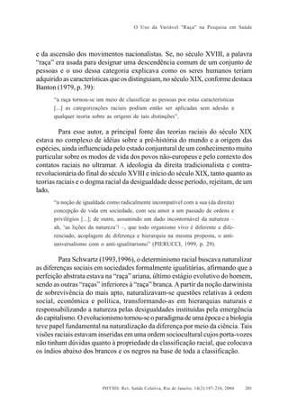 O Uso da Variável "Raça" na Pesquisa em Saúde

e da ascensão dos movimentos nacionalistas. Se, no século XVIII, a palavra
“raça” era usada para designar uma descendência comum de um conjunto de
pessoas e o uso dessa categoria explicava como os seres humanos teriam
adquirido as características que os distinguiam, no século XIX, conforme destaca
Banton (1979, p. 39):
“a raça tornou-se um meio de classificar as pessoas por estas características
[...] as categorizações raciais podiam então ser aplicadas sem adesão a
qualquer teoria sobre as origens de tais distinções”.

Para esse autor, a principal fonte das teorias raciais do século XIX
estava no complexo de idéias sobre a pré-história do mundo e a origem das
espécies, ainda influenciada pelo estado conjuntural de um conhecimento muito
particular sobre os modos de vida dos povos não-europeus e pelo contexto dos
contatos raciais no ultramar. A ideologia da direita tradicionalista e contrarevolucionária do final do século XVIII e início do século XIX, tanto quanto as
teorias raciais e o dogma racial da desigualdade desse período, rejeitam, de um
lado,
“a noção de igualdade como radicalmente incompatível com a sua (da direita)
concepção de vida em sociedade, com seu amor a um passado de ordens e
privilégios [...]; de outro, assumindo um dado incontornável da natureza –
ah, ‘as lições da natureza’! –, que todo organismo vivo é diferente e diferenciado, acoplagem de diferença e hierarquia na mesma proposta, o antiuniversalismo com o anti-igualitarismo” (PIERUCCI, 1999, p. 29).

Para Schwartz (1993,1996), o determinismo racial buscava naturalizar
as diferenças sociais em sociedades formalmente igualitárias, afirmando que a
perfeição abstrata estava na “raça” ariana, último estágio evolutivo do homem,
sendo as outras “raças” inferiores à “raça” branca. A partir da noção darwinista
de sobrevivência do mais apto, naturalizavam-se questões relativas à ordem
social, econômica e política, transformando-as em hierarquias naturais e
responsabilizando a natureza pelas desigualdades instituídas pela emergência
do capitalismo. O evolucionismo tornou-se o paradigma de uma época e a biologia
teve papel fundamental na naturalização da diferença por meio da ciência. Tais
visões raciais estavam inseridas em uma ordem sociocultural cujos porta-vozes
não tinham dúvidas quanto à propriedade da classificação racial, que colocava
os índios abaixo dos brancos e os negros na base de toda a classificação.

PHYSIS: Rev. Saúde Coletiva, Rio de Janeiro, 14(2):197- 234, 2004

201

 