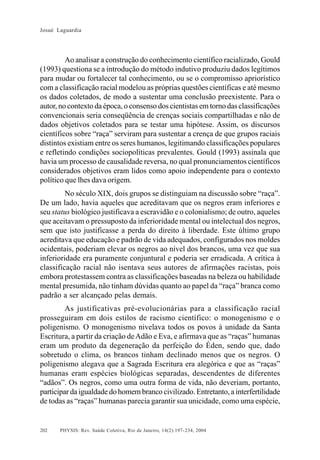 Josué Laguardia

Ao analisar a construção do conhecimento científico racializado, Gould
(1993) questiona se a introdução do método indutivo produziu dados legítimos
para mudar ou fortalecer tal conhecimento, ou se o compromisso apriorístico
com a classificação racial modelou as próprias questões científicas e até mesmo
os dados coletados, de modo a sustentar uma conclusão preexistente. Para o
autor, no contexto da época, o consenso dos cientistas em torno das classificações
convencionais seria conseqüência de crenças sociais compartilhadas e não de
dados objetivos coletados para se testar uma hipótese. Assim, os discursos
científicos sobre “raça” serviram para sustentar a crença de que grupos raciais
distintos existiam entre os seres humanos, legitimando classificações populares
e refletindo condições sociopolíticas prevalentes. Gould (1993) assinala que
havia um processo de causalidade reversa, no qual pronunciamentos científicos
considerados objetivos eram lidos como apoio independente para o contexto
político que lhes dava origem.
No século XIX, dois grupos se distinguiam na discussão sobre “raça”.
De um lado, havia aqueles que acreditavam que os negros eram inferiores e
seu status biológico justificava a escravidão e o colonialismo; de outro, aqueles
que aceitavam o pressuposto da inferioridade mental ou intelectual dos negros,
sem que isto justificasse a perda do direito à liberdade. Este último grupo
acreditava que educação e padrão de vida adequados, configurados nos moldes
ocidentais, poderiam elevar os negros ao nível dos brancos, uma vez que sua
inferioridade era puramente conjuntural e poderia ser erradicada. A crítica à
classificação racial não isentava seus autores de afirmações racistas, pois
embora protestassem contra as classificações baseadas na beleza ou habilidade
mental presumida, não tinham dúvidas quanto ao papel da “raça” branca como
padrão a ser alcançado pelas demais.
As justificativas pré-evolucionárias para a classificação racial
prosseguiram em dois estilos de racismo científico: o monogenismo e o
poligenismo. O monogenismo nivelava todos os povos à unidade da Santa
Escritura, a partir da criação de Adão e Eva, e afirmava que as “raças” humanas
eram um produto da degeneração da perfeição do Éden, sendo que, dado
sobretudo o clima, os brancos tinham declinado menos que os negros. O
poligenismo alegava que a Sagrada Escritura era alegórica e que as “raças”
humanas eram espécies biológicas separadas, descendentes de diferentes
“adãos”. Os negros, como uma outra forma de vida, não deveriam, portanto,
participar da igualdade do homem branco civilizado. Entretanto, a interfertilidade
de todas as “raças” humanas parecia garantir sua unicidade, como uma espécie,

202

PHYSIS: Rev. Saúde Coletiva, Rio de Janeiro, 14(2):197- 234, 2004

 