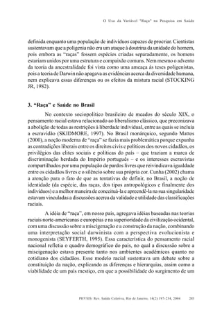 O Uso da Variável "Raça" na Pesquisa em Saúde

definida enquanto uma população de indivíduos capazes de procriar. Cientistas
sustentavam que a poligenia não era um ataque à doutrina da unidade do homem,
pois embora as “raças” fossem espécies criadas separadamente, os homens
estariam unidos por uma estrutura e compaixão comuns. Nem mesmo o advento
da teoria da ancestralidade foi vista como uma ameaça às teses poligenistas,
pois a teoria de Darwin não apagava as evidências acerca da diversidade humana,
nem explicava essas diferenças ou os efeitos da mistura racial (STOCKING
JR, 1982).

3. “Raça” e Saúde no Brasil
No contexto sociopolítico brasileiro de meados do século XIX, o
pensamento racial estava relacionado ao liberalismo clássico, que preconizava
a abolição de todas as restrições à liberdade individual, entre as quais se incluía
a escravidão (SKIDMORE, 1997). No Brasil monárquico, segundo Mattos
(2000), a noção moderna de “raça” se fazia mais problemática porque expunha
as contradições liberais entre os direitos civis e políticos dos novos cidadãos, os
privilégios das elites sociais e políticas do país – que traziam a marca de
discriminação herdada do Império português – e os interesses escravistas
compartilhados por uma população de pardos livres que reivindicava igualdade
entre os cidadãos livres e o silêncio sobre sua própria cor. Cunha (2002) chama
a atenção para o fato de que as tentativas de definir, no Brasil, a noção de
identidade (da espécie, das raças, dos tipos antropológicos e finalmente dos
indivíduos) e a melhor maneira de conceituá-la e apreendê-la na sua singularidade
estavam vinculadas a discussões acerca da validade e utilidade das classificações
raciais.
A idéia de “raça”, em nosso país, agregava idéias baseadas nas teorias
raciais norte-americanas e européias e na superioridade da civilização ocidental,
com uma discussão sobre a miscigenação e a construção da nação, combinando
uma interpretação social darwinista com a perspectiva evolucionista e
monogenista (SEYFERTH, 1995). Essa característica do pensamento racial
nacional refletia o quadro demográfico do país, no qual a discussão sobre a
miscigenação estava presente tanto nos ambientes acadêmicos quanto no
cotidiano dos cidadãos. Esse modelo racial sustentava um debate sobre a
constituição da nação, explicando as diferenças e hierarquias, assim como a
viabilidade de um país mestiço, em que a possibilidade do surgimento de um

PHYSIS: Rev. Saúde Coletiva, Rio de Janeiro, 14(2):197- 234, 2004

203

 