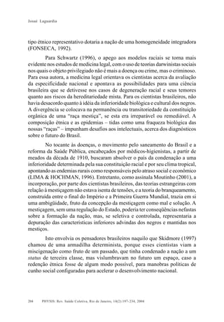 Josué Laguardia

tipo étnico representativo dotaria a nação de uma homogeneidade integradora
(FONSECA, 1992).
Para Schwartz (1996), o apego aos modelos raciais se torna mais
evidente nos estudos de medicina legal, com o uso de teorias darwinistas sociais
nos quais o objeto privilegiado não é mais a doença ou crime, mas o criminoso.
Para essa autora, a medicina legal orientava os cientistas acerca da avaliação
da especificidade nacional e apontava as possibilidades para uma ciência
brasileira que se detivesse nos casos de degeneração racial e seus temores
quanto aos riscos da hereditariedade mista. Para os cientistas brasileiros, não
havia desacordo quanto à idéia da inferioridade biológica e cultural dos negros.
A divergência se colocava na permanência ou transitoriedade da constituição
orgânica de uma “raça mestiça”, se esta era irreparável ou remediável. A
composição étnica e as epidemias – tidas como uma fraqueza biológica das
nossas “raças” – impunham desafios aos intelectuais, acerca dos diagnósticos
sobre o futuro do Brasil.
No tocante às doenças, o movimento pelo saneamento do Brasil e a
reforma da Saúde Pública, encabeçados por médicos-higienistas, a partir de
meados da década de 1910, buscaram absolver o país da condenação a uma
inferioridade determinada pela sua constituição racial e por seu clima tropical,
apontando as endemias rurais como responsáveis pelo atraso social e econômico
(LIMA & HOCHMAN, 1996). Entretanto, como assinala Moutinho (2001), a
incorporação, por parte dos cientistas brasileiros, das teorias estrangeiras com
relação à mestiçagem não estava isenta de tensões, e a teoria do branqueamento,
construída entre o final do Império e a Primeira Guerra Mundial, trazia em si
uma ambigüidade, fruto da concepção da mestiçagem como mal e solução. A
mestiçagem, sem uma regulação do Estado, poderia ter conseqüências nefastas
sobre a formação da nação, mas, se seletiva e controlada, representaria a
depuração das características inferiores advindas dos negros e mantidas nos
mestiços.
Isto envolvia os pensadores brasileiros naquilo que Skidmore (1997)
chamou de uma armadilha determinista, porque esses cientistas viam a
miscigenação como fruto de um passado, que tinha condenado a nação a um
status de terceira classe, mas vislumbravam no futuro um espaço, caso a
redenção étnica fosse de algum modo possível, para manobras políticas de
cunho social configuradas para acelerar o desenvolvimento nacional.

204

PHYSIS: Rev. Saúde Coletiva, Rio de Janeiro, 14(2):197- 234, 2004

 
