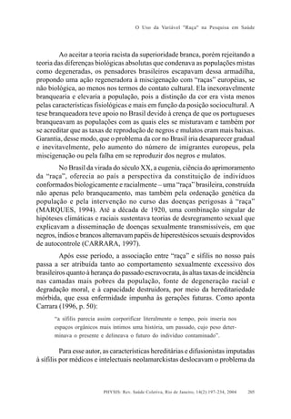 O Uso da Variável "Raça" na Pesquisa em Saúde

Ao aceitar a teoria racista da superioridade branca, porém rejeitando a
teoria das diferenças biológicas absolutas que condenava as populações mistas
como degeneradas, os pensadores brasileiros escapavam dessa armadilha,
propondo uma ação regeneradora à miscigenação com “raças” européias, se
não biológica, ao menos nos termos do contato cultural. Ela inexoravelmente
branquearia e elevaria a população, pois a distinção da cor era vista menos
pelas características fisiológicas e mais em função da posição sociocultural. A
tese branqueadora teve apoio no Brasil devido à crença de que os portugueses
branqueavam as populações com as quais eles se misturavam e também por
se acreditar que as taxas de reprodução de negros e mulatos eram mais baixas.
Garantia, desse modo, que o problema da cor no Brasil iria desaparecer gradual
e inevitavelmente, pelo aumento do número de imigrantes europeus, pela
miscigenação ou pela falha em se reproduzir dos negros e mulatos.
No Brasil da virada do século XX, a eugenia, ciência do aprimoramento
da “raça”, oferecia ao país a perspectiva da constituição de indivíduos
conformados biologicamente e racialmente – uma “raça” brasileira, construída
não apenas pelo branqueamento, mas também pela ordenação genética da
população e pela intervenção no curso das doenças perigosas à “raça”
(MARQUES, 1994). Até a década de 1920, uma combinação singular de
hipóteses climáticas e raciais sustentava teorias de desregramento sexual que
explicavam a disseminação de doenças sexualmente transmissíveis, em que
negros, índios e brancos alternavam papéis de hiperestésicos sexuais desprovidos
de autocontrole (CARRARA, 1997).
Após esse período, a associação entre “raça” e sífilis no nosso país
passa a ser atribuída tanto ao comportamento sexualmente excessivo dos
brasileiros quanto à herança do passado escravocrata, às altas taxas de incidência
nas camadas mais pobres da população, fonte de degeneração racial e
degradação moral, e à capacidade destruidora, por meio da hereditariedade
mórbida, que essa enfermidade impunha às gerações futuras. Como aponta
Carrara (1996, p. 50):
“a sífilis parecia assim corporificar literalmente o tempo, pois inseria nos
espaços orgânicos mais íntimos uma história, um passado, cujo peso determinava o presente e delineava o futuro do indivíduo contaminado”.

Para esse autor, as características hereditárias e difusionistas imputadas
à sífilis por médicos e intelectuais neolamarckistas deslocavam o problema da

PHYSIS: Rev. Saúde Coletiva, Rio de Janeiro, 14(2):197- 234, 2004

205

 
