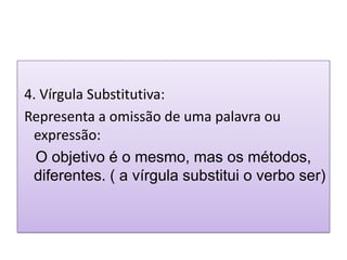 4. Vírgula Substitutiva:
Representa a omissão de uma palavra ou
 expressão:
  O objetivo é o mesmo, mas os métodos,
 diferentes. ( a vírgula substitui o verbo ser)
 