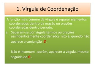 1. Vírgula de Coordenação
 A função mais comum da vírgula é separar elementos
   coordenados dentro da oração ou orações
   coordenadas dentro período.
a. Separam-se por vírgula termos ou orações
    assindenticamente coordenados, isto é, quando não
    aparece a conjunção e.

   Não é incomum , porém, aparecer a vírgula, mesmo
   seguida de e.
 