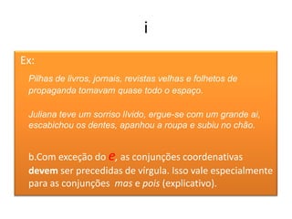 i
Ex:
 Pilhas de livros, jornais, revistas velhas e folhetos de
 propaganda tomavam quase todo o espaço.

 Juliana teve um sorriso lívido, ergue-se com um grande ai,
 escabichou os dentes, apanhou a roupa e subiu no chão.


 b.Com exceção do e, as conjunções coordenativas
 devem ser precedidas de vírgula. Isso vale especialmente
 para as conjunções mas e pois (explicativo).
 