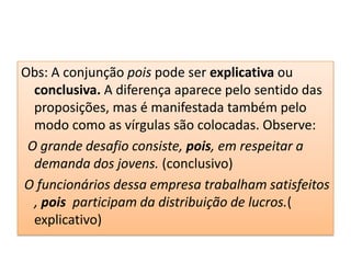 Obs: A conjunção pois pode ser explicativa ou
  conclusiva. A diferença aparece pelo sentido das
  proposições, mas é manifestada também pelo
  modo como as vírgulas são colocadas. Observe:
 O grande desafio consiste, pois, em respeitar a
  demanda dos jovens. (conclusivo)
O funcionários dessa empresa trabalham satisfeitos
  , pois participam da distribuição de lucros.(
  explicativo)
 
