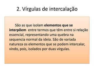 2. Vírgulas de intercalação

    São as que isolam elementos que se
interpõem entre termos que têm entre si relação
essencial, representando uma quebra na
sequencia normal da ideia. São de variada
natureza os elementos que se podem intercalar,
vindo, pois, isolados por duas vírgulas.
 