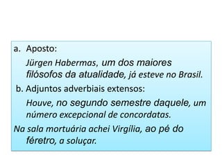 a. Aposto:
   Jürgen Habermas, um dos maiores
   filósofos da atualidade, já esteve no Brasil.
b. Adjuntos adverbiais extensos:
   Houve, no segundo semestre daquele, um
   número excepcional de concordatas.
Na sala mortuária achei Virgília, ao pé do
   féretro, a soluçar.
 