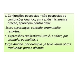 c. Conjunções pospostas – são pospostas as
   conjunções quando, em vez de iniciarem a
   oração, aparecem dentro dela:
 Essas esperanças, contudo, eram muito
   remotas.
d. Expressões explicativas (isto é, a saber, por
   exemplo, ou melhor) :
Jorge Amado, por exemplo, já teve várias obras
   traduzidas para o alemão.
 