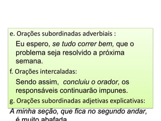 e. Orações subordinadas adverbiais :
   Eu espero, se tudo correr bem, que o
   problema seja resolvido a próxima
   semana.
f. Orações intercaladas:
   Sendo assim, concluiu o orador, os
   responsáveis continuarão impunes.
g. Orações subordinadas adjetivas explicativas:
A minha seção, que fica no segundo andar,
 