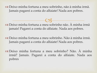 
 Deixo minha fortuna a meu sobrinho, não à minha irmã.
Jamais pagarei a conta do alfaiate! Nada aos pobres.
 Deixo minha fortuna a meu sobrinho não. À minha irmã
jamais! Pagarei a conta do alfaiate. Nada aos pobres.
 Deixo minha fortuna a meu sobrinho. Não à minha irmã.
Jamais pagarei a conta do alfaiate! Nada aos pobres.
 Deixo minha fortuna a meu sobrinho? Não. À minha
irmã? Jamais. Pagarei a conta do alfaiate. Nada aos
pobres
 