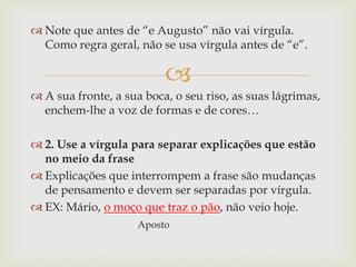 
 Note que antes de “e Augusto” não vai vírgula.
Como regra geral, não se usa vírgula antes de “e”.
 A sua fronte, a sua boca, o seu riso, as suas lágrimas,
enchem-lhe a voz de formas e de cores…
 2. Use a vírgula para separar explicações que estão
no meio da frase
 Explicações que interrompem a frase são mudanças
de pensamento e devem ser separadas por vírgula.
 EX: Mário, o moço que traz o pão, não veio hoje.
Aposto
 
