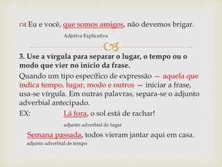 
 Eu e você, que somos amigos, não devemos brigar.
Adjetiva Explicativa
3. Use a vírgula para separar o lugar, o tempo ou o
modo que vier no início da frase.
Quando um tipo específico de expressão — aquela que
indica tempo, lugar, modo e outros — iniciar a frase,
usa-se vírgula. Em outras palavras, separa-se o adjunto
adverbial antecipado.
EX: Lá fora, o sol está de rachar!
adjunto adverbial de lugar
Semana passada, todos vieram jantar aqui em casa.
adjunto adverbial de tempo
 
