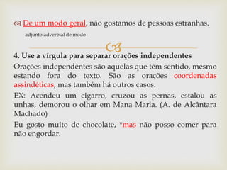 
 De um modo geral, não gostamos de pessoas estranhas.
adjunto adverbial de modo
4. Use a vírgula para separar orações independentes
Orações independentes são aquelas que têm sentido, mesmo
estando fora do texto. São as orações coordenadas
assindéticas, mas também há outros casos.
EX: Acendeu um cigarro, cruzou as pernas, estalou as
unhas, demorou o olhar em Mana Maria. (A. de Alcântara
Machado)
Eu gosto muito de chocolate, *mas não posso comer para
não engordar.
 