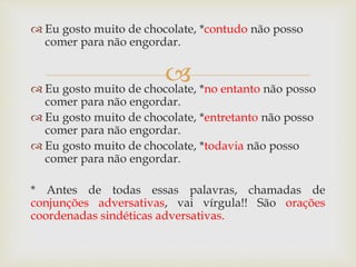 
 Eu gosto muito de chocolate, *contudo não posso
comer para não engordar.
 Eu gosto muito de chocolate, *no entanto não posso
comer para não engordar.
 Eu gosto muito de chocolate, *entretanto não posso
comer para não engordar.
 Eu gosto muito de chocolate, *todavia não posso
comer para não engordar.
* Antes de todas essas palavras, chamadas de
conjunções adversativas, vai vírgula!! São orações
coordenadas sindéticas adversativas.
 