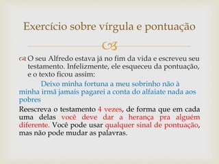 
 O seu Alfredo estava já no fim da vida e escreveu seu
testamento. Infelizmente, ele esqueceu da pontuação,
e o texto ficou assim:
Deixo minha fortuna a meu sobrinho não à
minha irmã jamais pagarei a conta do alfaiate nada aos
pobres
Reescreva o testamento 4 vezes, de forma que em cada
uma delas você deve dar a herança pra alguém
diferente. Você pode usar qualquer sinal de pontuação,
mas não pode mudar as palavras.
Exercício sobre vírgula e pontuação
 