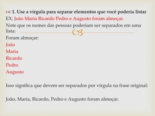 
 1. Use a vírgula para separar elementos que você poderia listar
EX: João Maria Ricardo Pedro e Augusto foram almoçar.
Note que os nomes das pessoas poderiam ser separados em uma
lista:
Foram almoçar:
João
Maria
Ricardo
Pedro
Augusto
Isso significa que devem ser separados por vírgula na frase original:
João, Maria, Ricardo, Pedro e Augusto foram almoçar.
 