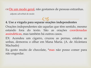 
 De um modo geral, não gostamos de pessoas estranhas.
adjunto adverbial de modo
4. Use a vírgula para separar orações independentes
Orações independentes são aquelas que têm sentido, mesmo
estando fora do texto. São as orações coordenadas
assindéticas, mas também há outros casos.
EX: Acendeu um cigarro, cruzou as pernas, estalou as
unhas, demorou o olhar em Mana Maria. (A. de Alcântara
Machado)
Eu gosto muito de chocolate, *mas não posso comer para
não engordar.
 