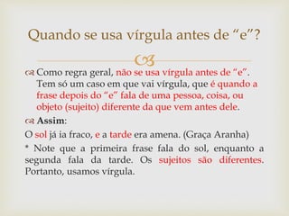 
 Como regra geral, não se usa vírgula antes de “e”.
Tem só um caso em que vai vírgula, que é quando a
frase depois do “e” fala de uma pessoa, coisa, ou
objeto (sujeito) diferente da que vem antes dele.
 Assim:
O sol já ia fraco, e a tarde era amena. (Graça Aranha)
* Note que a primeira frase fala do sol, enquanto a
segunda fala da tarde. Os sujeitos são diferentes.
Portanto, usamos vírgula.
Quando se usa vírgula antes de “e”?
 