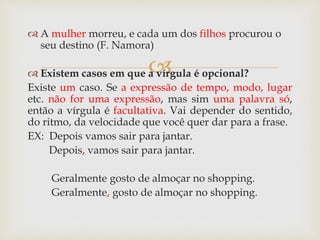 
 A mulher morreu, e cada um dos filhos procurou o
seu destino (F. Namora)
 Existem casos em que a vírgula é opcional?
Existe um caso. Se a expressão de tempo, modo, lugar
etc. não for uma expressão, mas sim uma palavra só,
então a vírgula é facultativa. Vai depender do sentido,
do ritmo, da velocidade que você quer dar para a frase.
EX: Depois vamos sair para jantar.
Depois, vamos sair para jantar.
Geralmente gosto de almoçar no shopping.
Geralmente, gosto de almoçar no shopping.
 