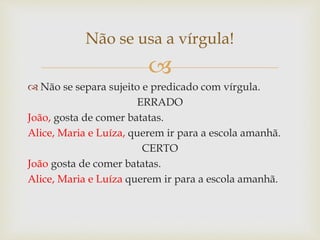 
 Não se separa sujeito e predicado com vírgula.
ERRADO
João, gosta de comer batatas.
Alice, Maria e Luíza, querem ir para a escola amanhã.
CERTO
João gosta de comer batatas.
Alice, Maria e Luíza querem ir para a escola amanhã.
Não se usa a vírgula!
 
