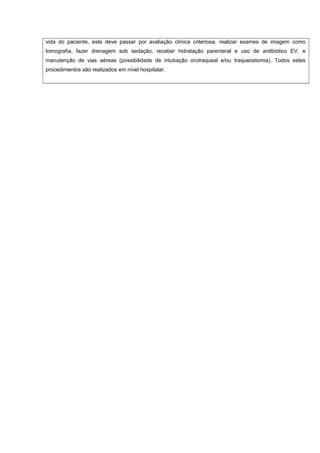 vida do paciente, este deve passar por avaliação clínica criteriosa, realizar exames de imagem como
tomografia, fazer drenagem sob sedação, receber hidratação parenteral e uso de antibiótico EV, e
manutenção de vias aéreas (possibilidade de intubação orotraqueal e/ou traqueostomia). Todos estes
procedimentos são realizados em nível hospitalar.
 